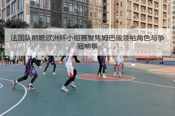 法国队前瞻欧洲杯小组赛聚焦姆巴佩领袖角色与争冠前景