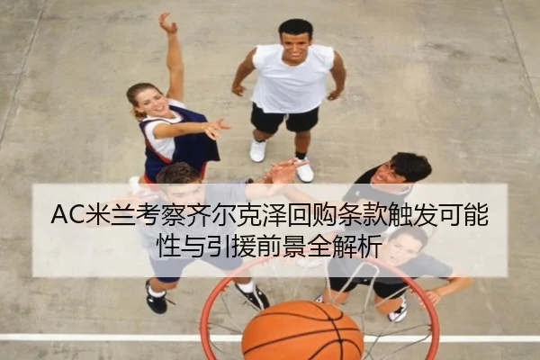 AC米兰考察齐尔克泽回购条款触发可能性与引援前景全解析