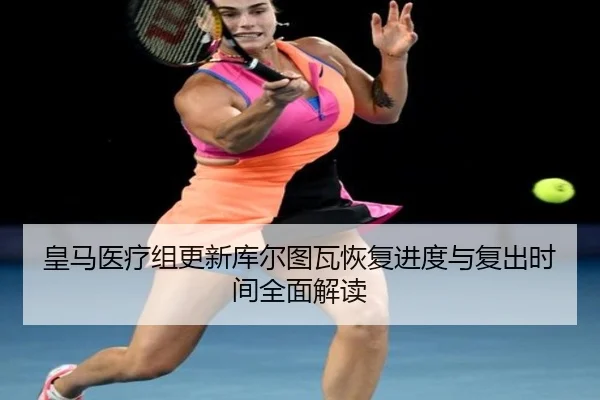 皇马医疗组更新库尔图瓦恢复进度与复出时间全面解读