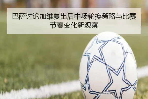 巴萨讨论加维复出后中场轮换策略与比赛节奏变化新观察