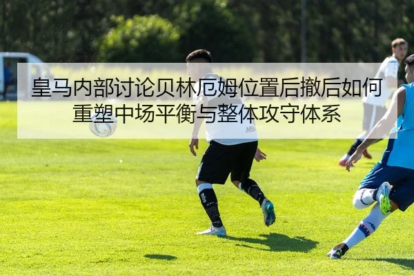 皇马内部讨论贝林厄姆位置后撤后如何重塑中场平衡与整体攻守体系